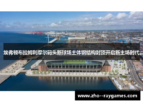 埃弗顿布拉姆利摩尔码头新球场主体钢结构封顶开启新主场时代 埃弗顿布拉姆利摩尔码头新球场主体钢结构封顶开启新主场时代