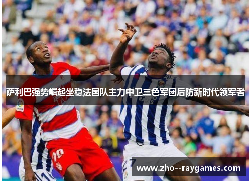 萨利巴强势崛起坐稳法国队主力中卫三色军团后防新时代领军者 萨利巴强势崛起坐稳法国队主力中卫三色军团后防新时代领军者