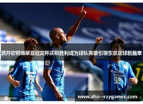 酒井宏树高举亚冠奖杯庆祝胜利成为球队英雄引领东京足球新篇章