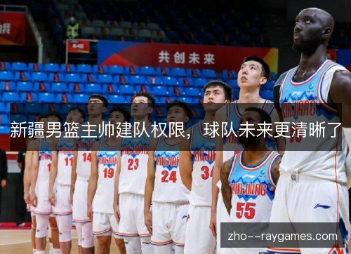 新疆男篮主帅建队权限,球队未来更清晰了 新疆男篮主帅建队权限,球队未来更清晰了