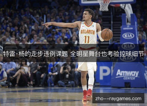 特雷·杨的走步违例课题 全明星舞台也考验控球细节 特雷·杨的走步违例课题 全明星舞台也考验控球细节